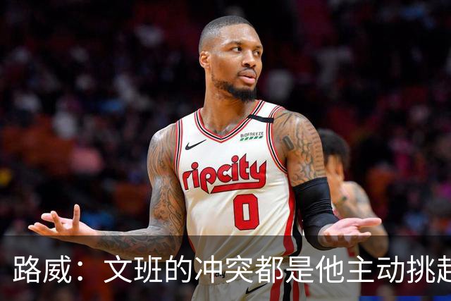 路威：文班的冲突都是他主动挑起的 不仅自己亲自下场还指使队友